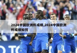 2024中国欧洲杯成绩,2024中国欧洲杯成绩如何