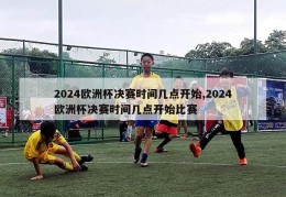 2024欧洲杯决赛时间几点开始,2024欧洲杯决赛时间几点开始比赛