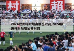 2024欧洲杯附加赛抽签时间,2024欧洲杯附加赛抽签时间