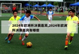 2024年欧洲杯决赛嘉宾,2024年欧洲杯决赛嘉宾有哪些