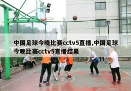 中国足球今晚比赛cctv5直播,中国足球今晚比赛cctv5直播结果