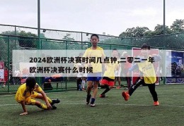 2024欧洲杯决赛时间几点钟,二零二一年欧洲杯决赛什么时候