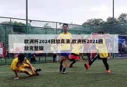 欧洲杯2024回放高清,欧洲杯2021回放完整版