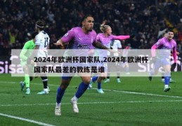 2024年欧洲杯国家队,2024年欧洲杯国家队最差的教练是谁